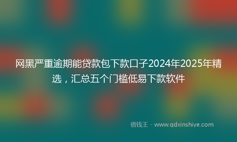 网黑严重逾期能贷款包下款口子2024年2025年精选，汇总五个门槛低易下款软件