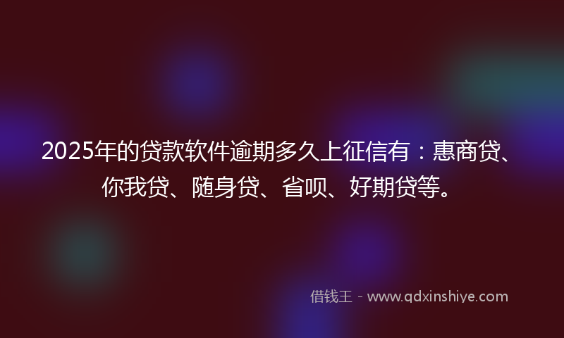 2025年的贷款软件逾期多久上征信有：惠商贷、你我贷、随身贷、省呗、好期贷等。
