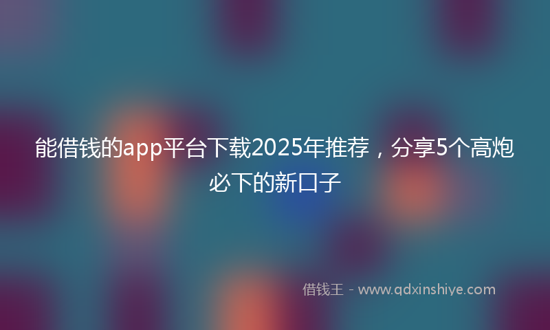 能借钱的app平台下载2025年推荐，分享5个高炮必下的新口子