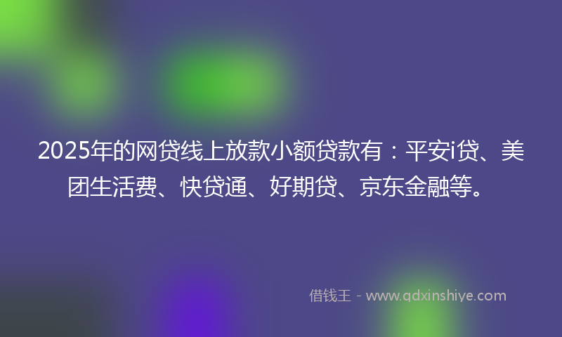 2025年的网贷线上放款小额贷款有：平安i贷、美团生活费、快贷通、好期贷、京东金融等。