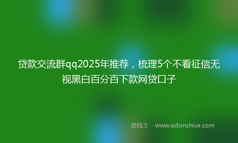 贷款交流群qq2025年推荐，梳理5个不看征信无视黑白百分百下款网贷口子