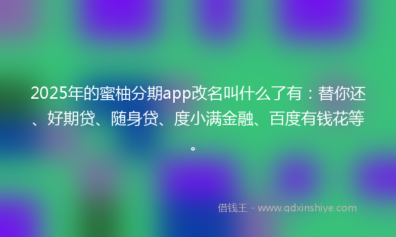2025年的蜜柚分期app改名叫什么了有：替你还、好期贷、随身贷、度小满金融、百度有钱花等。