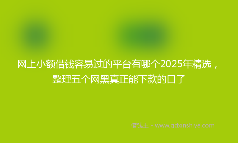 网上小额借钱容易过的平台有哪个2025年精选，整理五个网黑真正能下款的口子