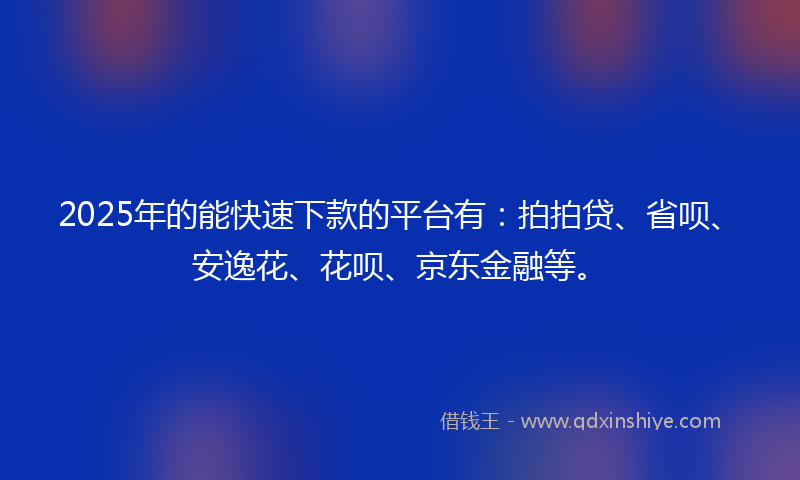 2025年的能快速下款的平台有：拍拍贷、省呗、安逸花、花呗、京东金融等。