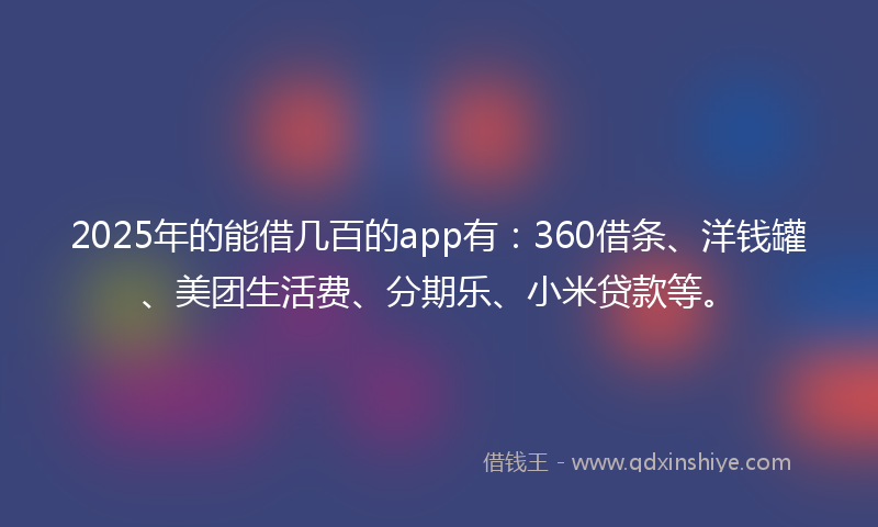 2025年的能借几百的app有：360借条、洋钱罐、美团生活费、分期乐、小米贷款等。