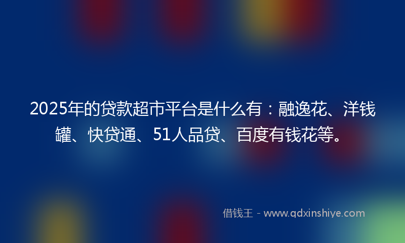 2025年的贷款超市平台是什么有：融逸花、洋钱罐、快贷通、51人品贷、百度有钱花等。