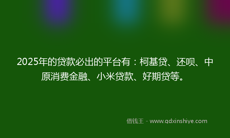 2025年的贷款必出的平台有：柯基贷、还呗、中原消费金融、小米贷款、好期贷等。