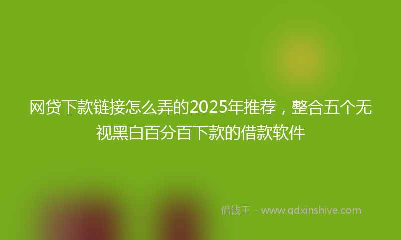网贷下款链接怎么弄的2025年推荐，整合五个无视黑白百分百下款的借款软件