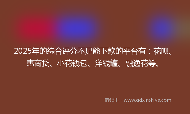 2025年的综合评分不足能下款的平台有：花呗、惠商贷、小花钱包、洋钱罐、融逸花等。