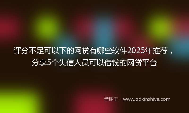评分不足可以下的网贷有哪些软件2025年推荐，分享5个失信人员可以借钱的网贷平台