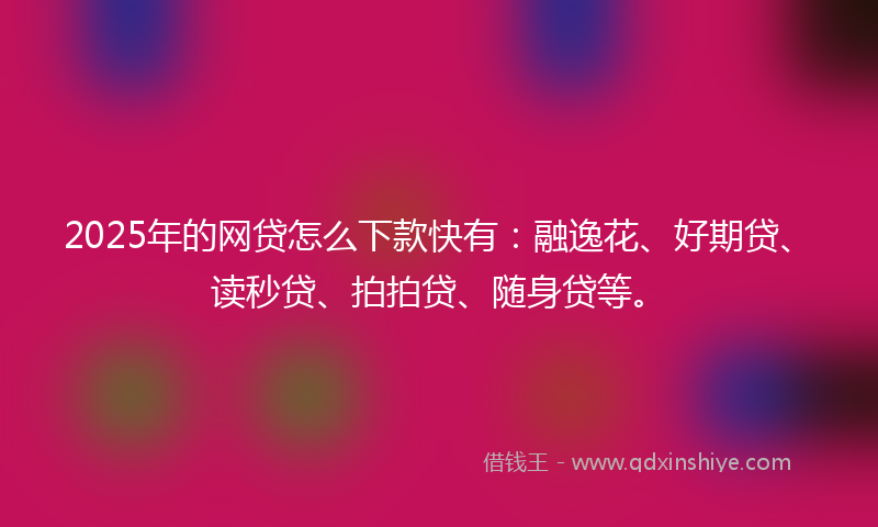 2025年的网贷怎么下款快有：融逸花、好期贷、读秒贷、拍拍贷、随身贷等。