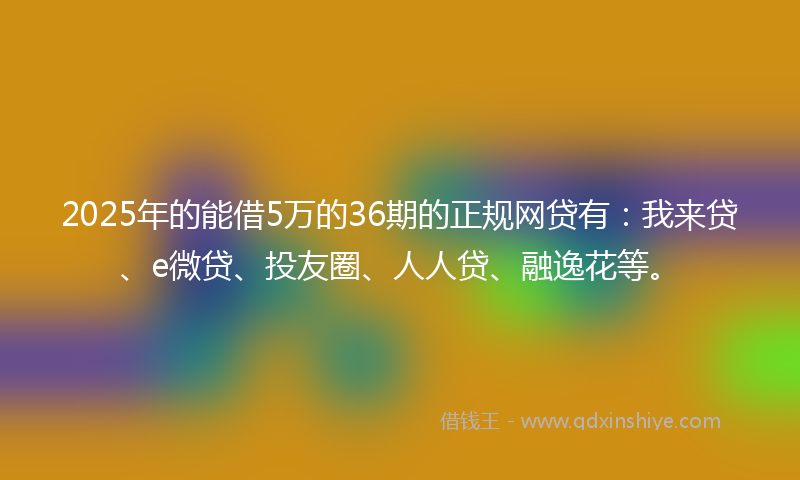 2025年的能借5万的36期的正规网贷有：我来贷、e微贷、投友圈、人人贷、融逸花等。