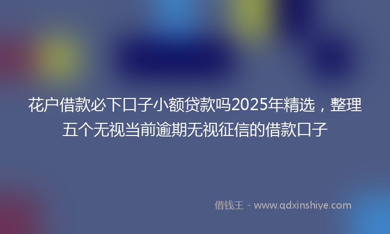花户借款必下口子小额贷款吗2025年精选，整理五个无视当前逾期无视征信的借款口子