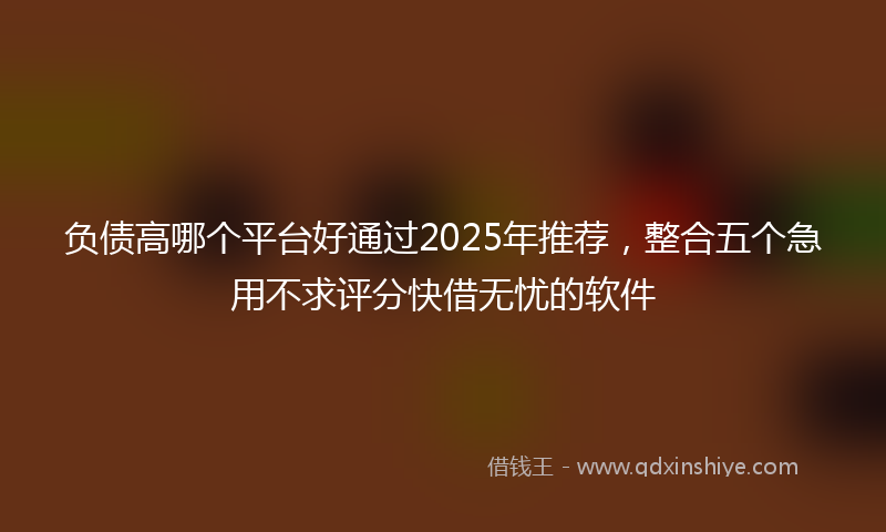 负债高哪个平台好通过2025年推荐，整合五个急用不求评分快借无忧的软件