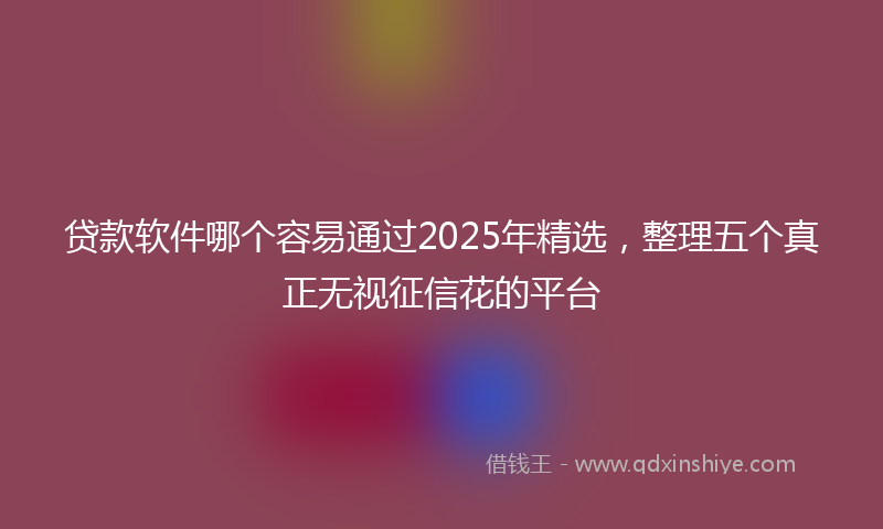 贷款软件哪个容易通过2025年精选，整理五个真正无视征信花的平台