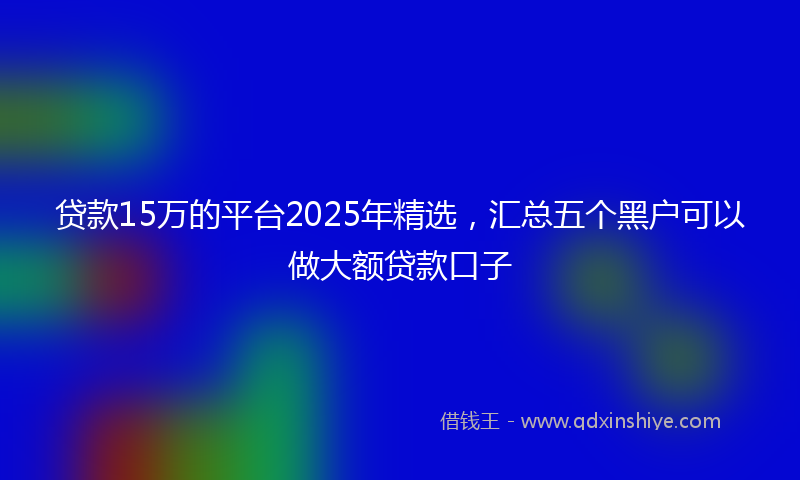 贷款15万的平台2025年精选，汇总五个黑户可以做大额贷款口子