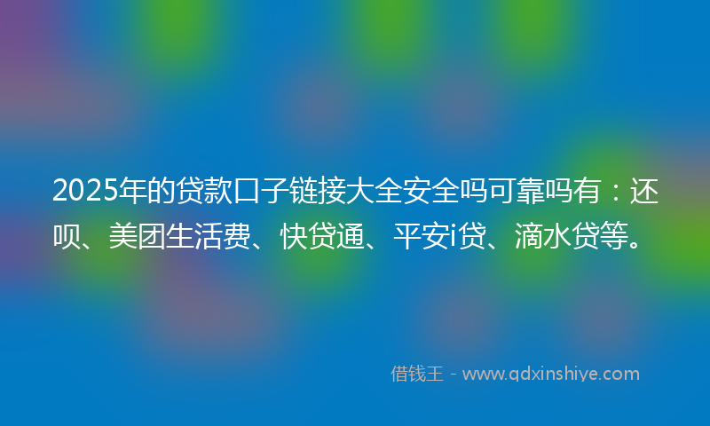 2025年的贷款口子链接大全安全吗可靠吗有：还呗、美团生活费、快贷通、平安i贷、滴水贷等。