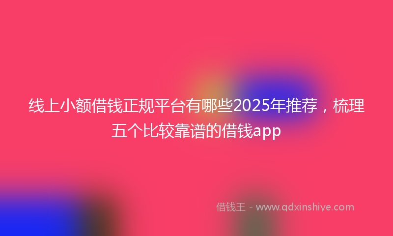 线上小额借钱正规平台有哪些2025年推荐，梳理五个比较靠谱的借钱app