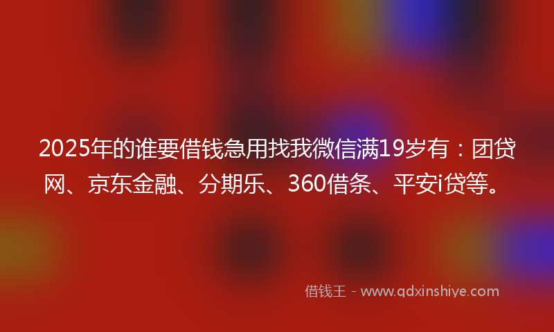 2025年的谁要借钱急用找我微信满19岁有：团贷网、京东金融、分期乐、360借条、平安i贷等。