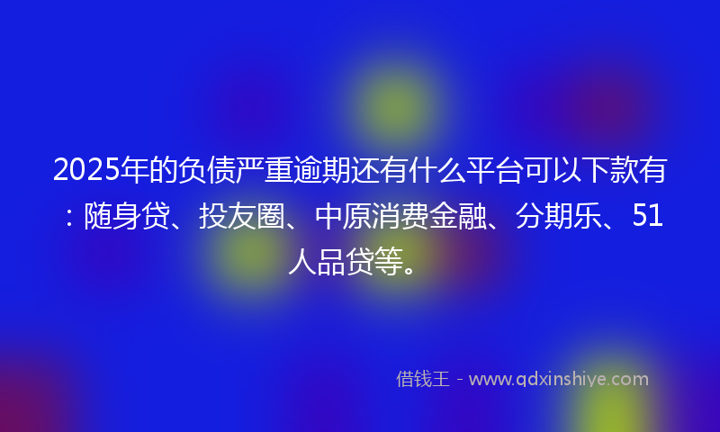 2025年的负债严重逾期还有什么平台可以下款有：随身贷、投友圈、中原消费金融、分期乐、51人品贷等。