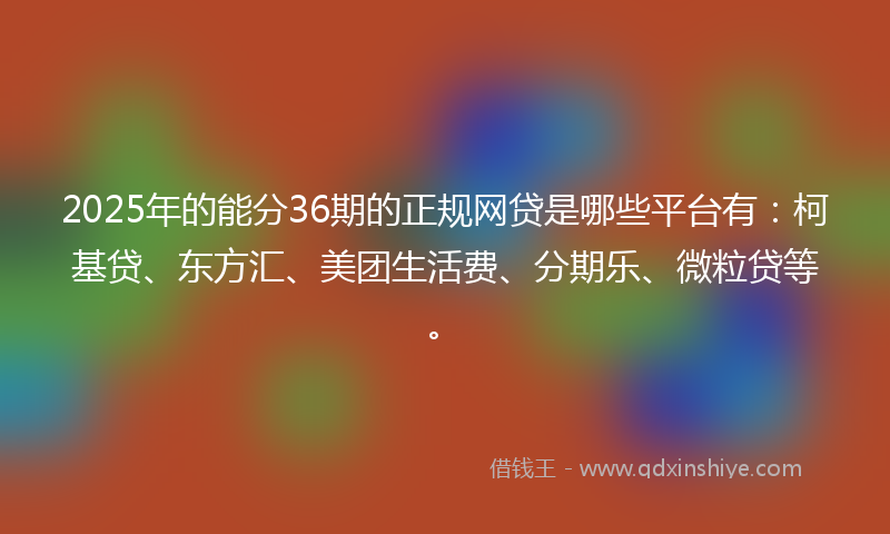 2025年的能分36期的正规网贷是哪些平台有：柯基贷、东方汇、美团生活费、分期乐、微粒贷等。