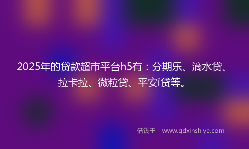 2025年的贷款超市平台h5有：分期乐、滴水贷、拉卡拉、微粒贷、平安i贷等。