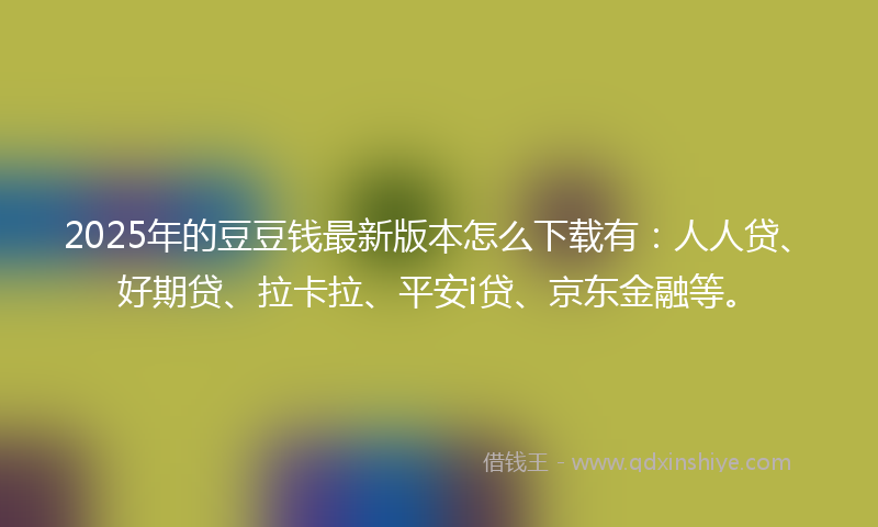 2025年的豆豆钱最新版本怎么下载有：人人贷、好期贷、拉卡拉、平安i贷、京东金融等。