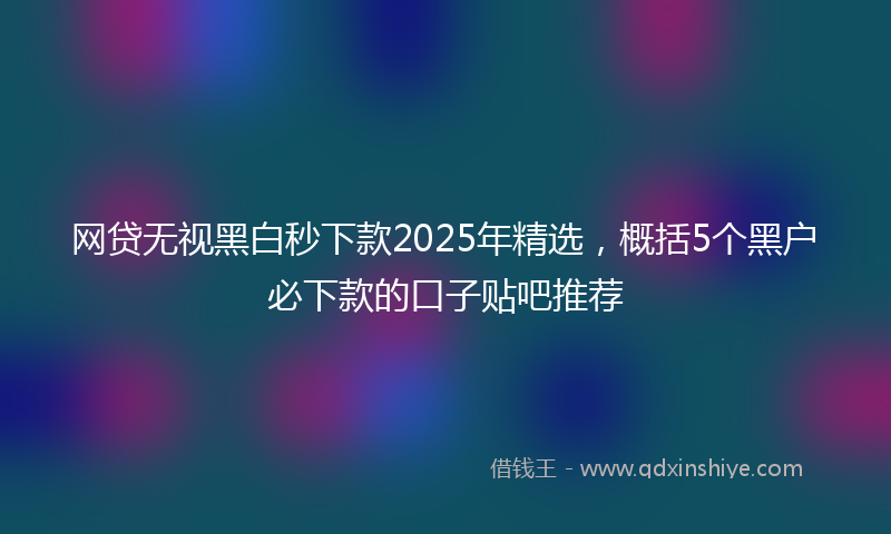 网贷无视黑白秒下款2025年精选，概括5个黑户必下款的口子贴吧推荐
