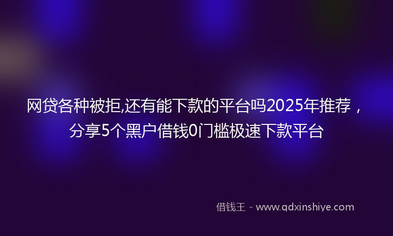 网贷各种被拒,还有能下款的平台吗2025年推荐，分享5个黑户借钱0门槛极速下款平台