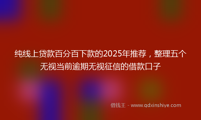 纯线上贷款百分百下款的2025年推荐，整理五个无视当前逾期无视征信的借款口子