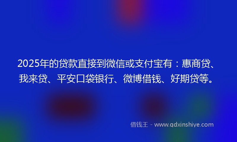 2025年的贷款直接到微信或支付宝有：惠商贷、我来贷、平安口袋银行、微博借钱、好期贷等。