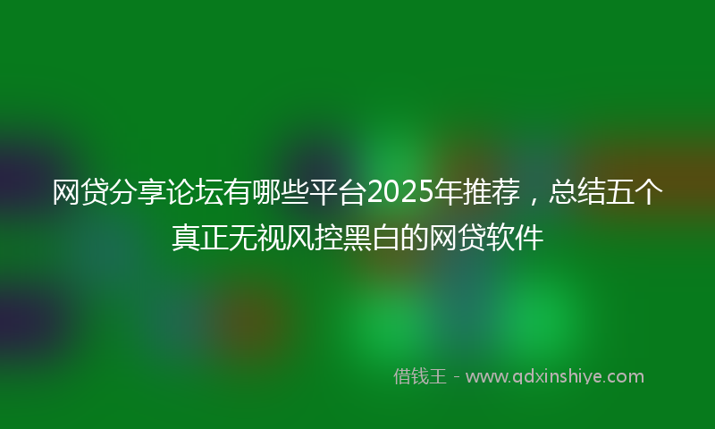 网贷分享论坛有哪些平台2025年推荐，总结五个真正无视风控黑白的网贷软件