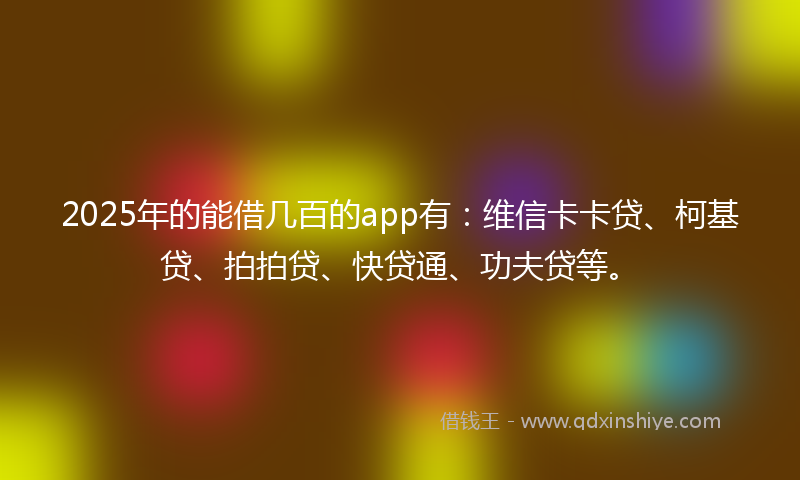 2025年的能借几百的app有：维信卡卡贷、柯基贷、拍拍贷、快贷通、功夫贷等。