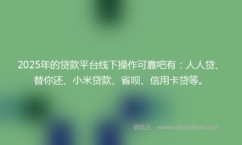 2025年的贷款平台线下操作可靠吧有：人人贷、替你还、小米贷款、省呗、信用卡贷等。