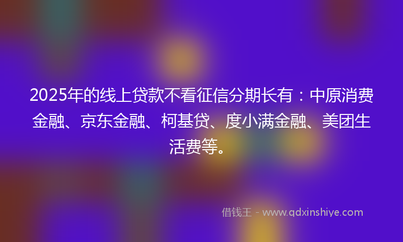 2025年的线上贷款不看征信分期长有：中原消费金融、京东金融、柯基贷、度小满金融、美团生活费等。