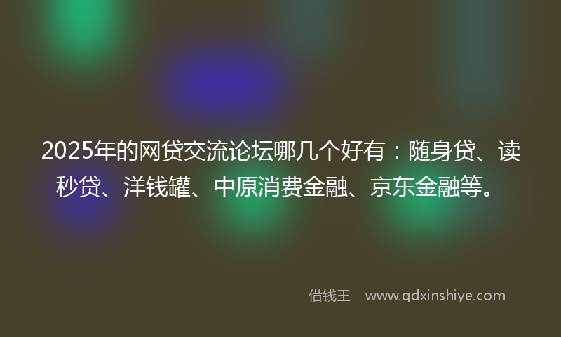 2025年的网贷交流论坛哪几个好有：随身贷、读秒贷、洋钱罐、中原消费金融、京东金融等。