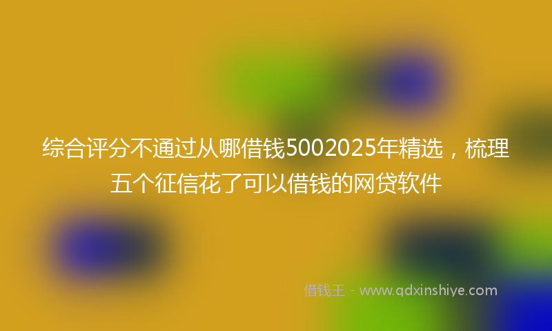 综合评分不通过从哪借钱5002025年精选，梳理五个征信花了可以借钱的网贷软件