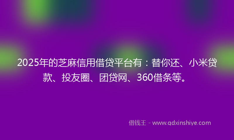 2025年的芝麻信用借贷平台有：替你还、小米贷款、投友圈、团贷网、360借条等。