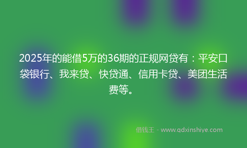 2025年的能借5万的36期的正规网贷有：平安口袋银行、我来贷、快贷通、信用卡贷、美团生活费等。