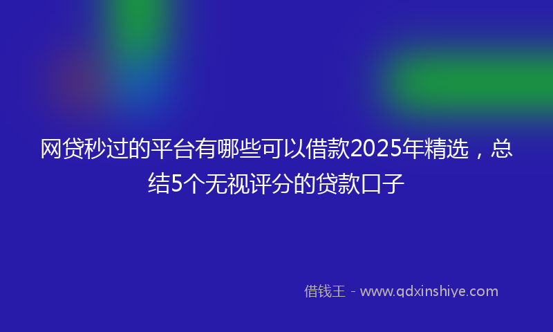 网贷秒过的平台有哪些可以借款2025年精选，总结5个无视评分的贷款口子