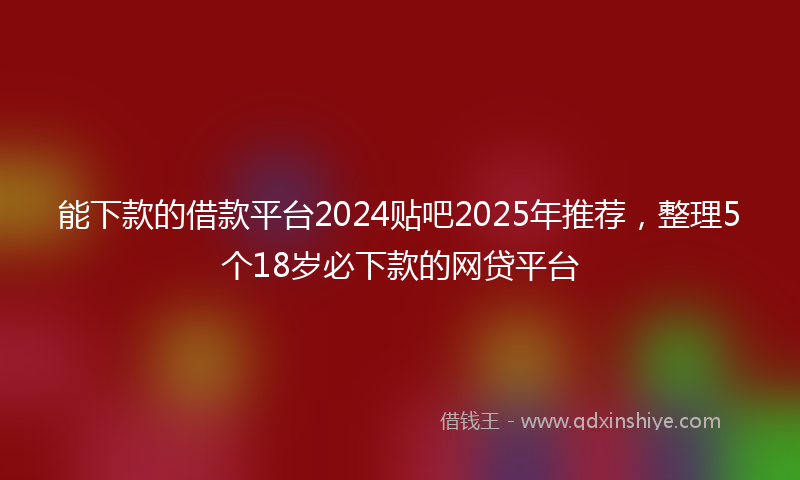 能下款的借款平台2024贴吧2025年推荐，整理5个18岁必下款的网贷平台