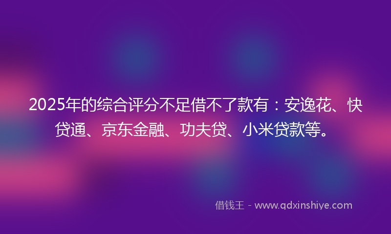 2025年的综合评分不足借不了款有：安逸花、快贷通、京东金融、功夫贷、小米贷款等。