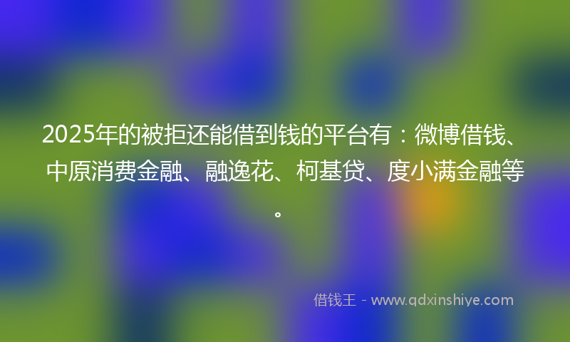 2025年的被拒还能借到钱的平台有：微博借钱、中原消费金融、融逸花、柯基贷、度小满金融等。