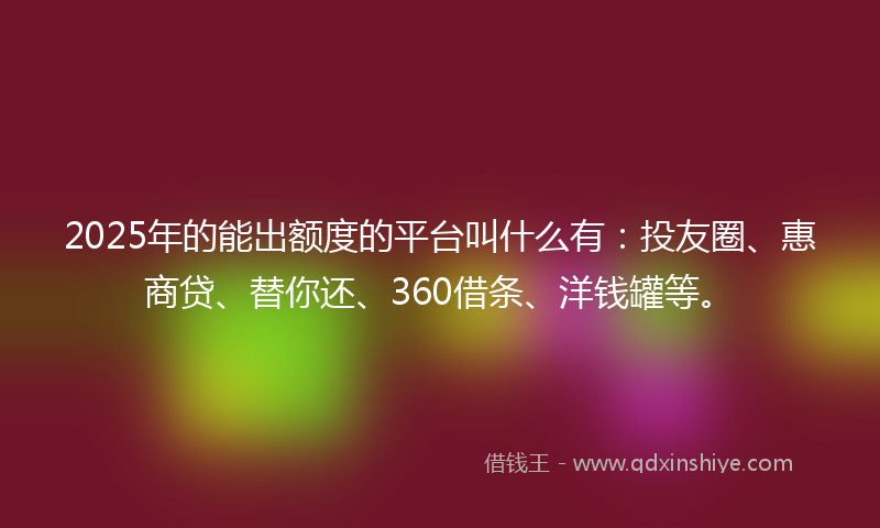 2025年的能出额度的平台叫什么有：投友圈、惠商贷、替你还、360借条、洋钱罐等。