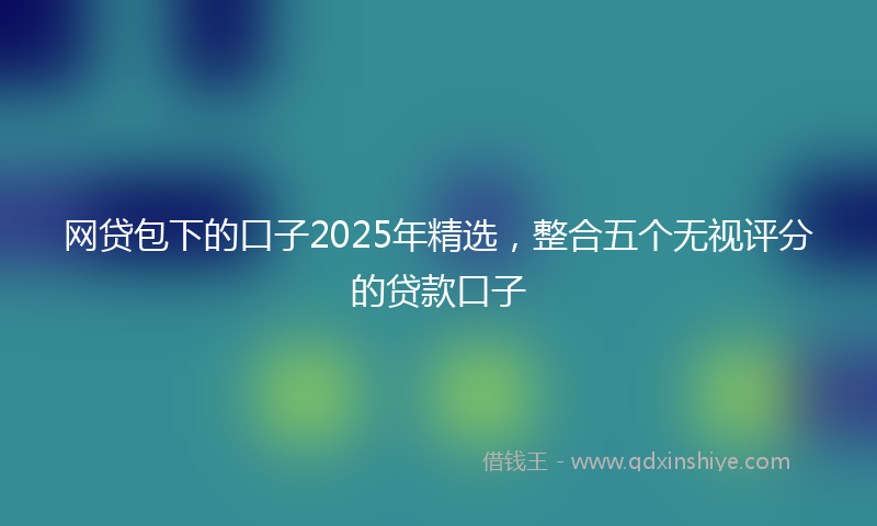 网贷包下的口子2025年精选，整合五个无视评分的贷款口子
