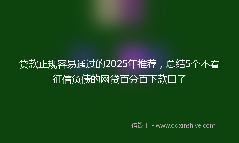 贷款正规容易通过的2025年推荐，总结5个不看征信负债的网贷百分百下款口子