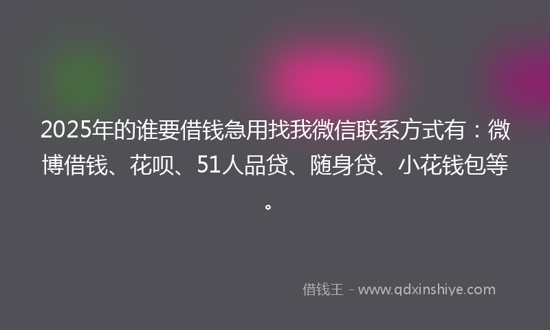 2025年的谁要借钱急用找我微信联系方式有：微博借钱、花呗、51人品贷、随身贷、小花钱包等。