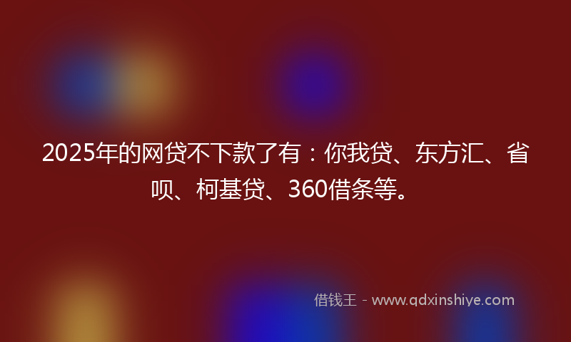 2025年的网贷不下款了有：你我贷、东方汇、省呗、柯基贷、360借条等。