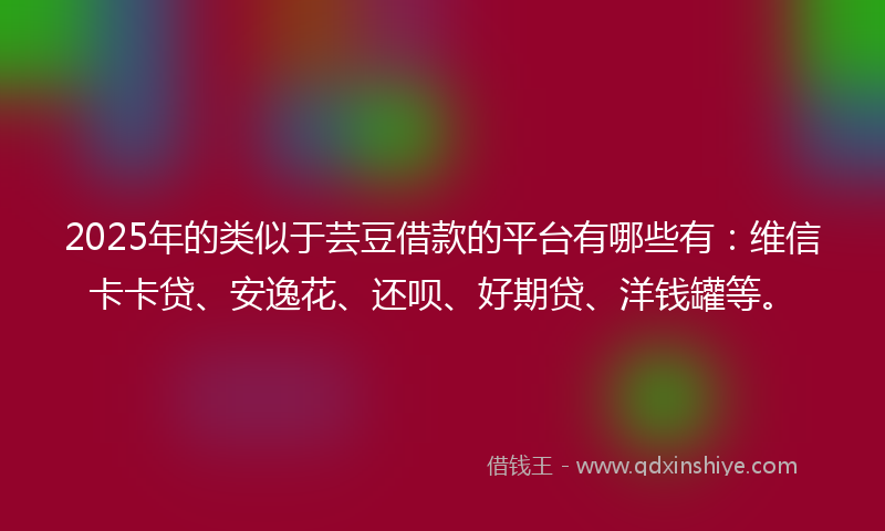 2025年的类似于芸豆借款的平台有哪些有：维信卡卡贷、安逸花、还呗、好期贷、洋钱罐等。