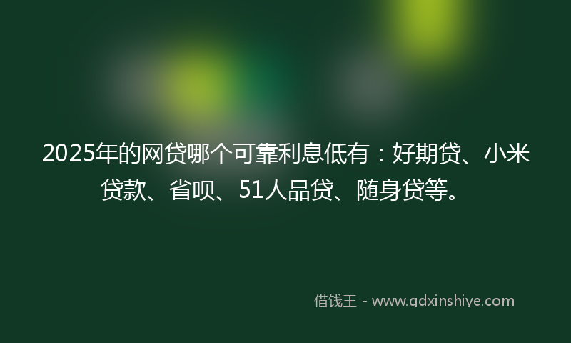 2025年的网贷哪个可靠利息低有：好期贷、小米贷款、省呗、51人品贷、随身贷等。